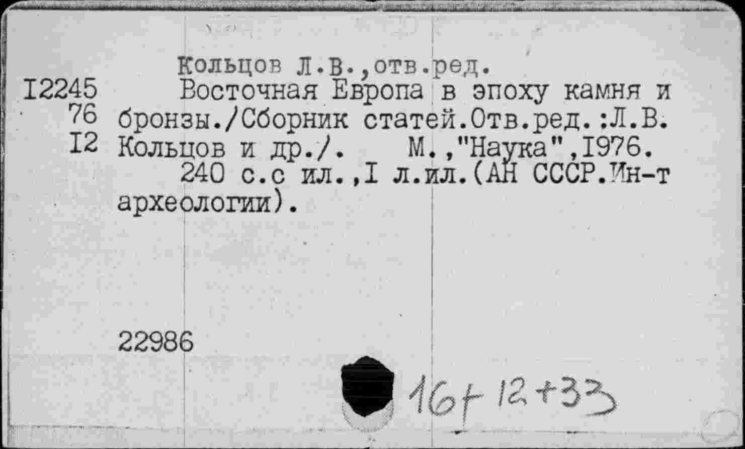 ﻿Кольцов л.В.,отв.ред.
12245 Восточная Европа в эпоху камня и 76 бронзы./Сборник статей.Отв.ред.:Л.В. 12 Кольцов и др./. М.."Наука”,1976.
240 с.с ил.,1 л.ил.(АН СССР.Ин-т археологии).
22986
